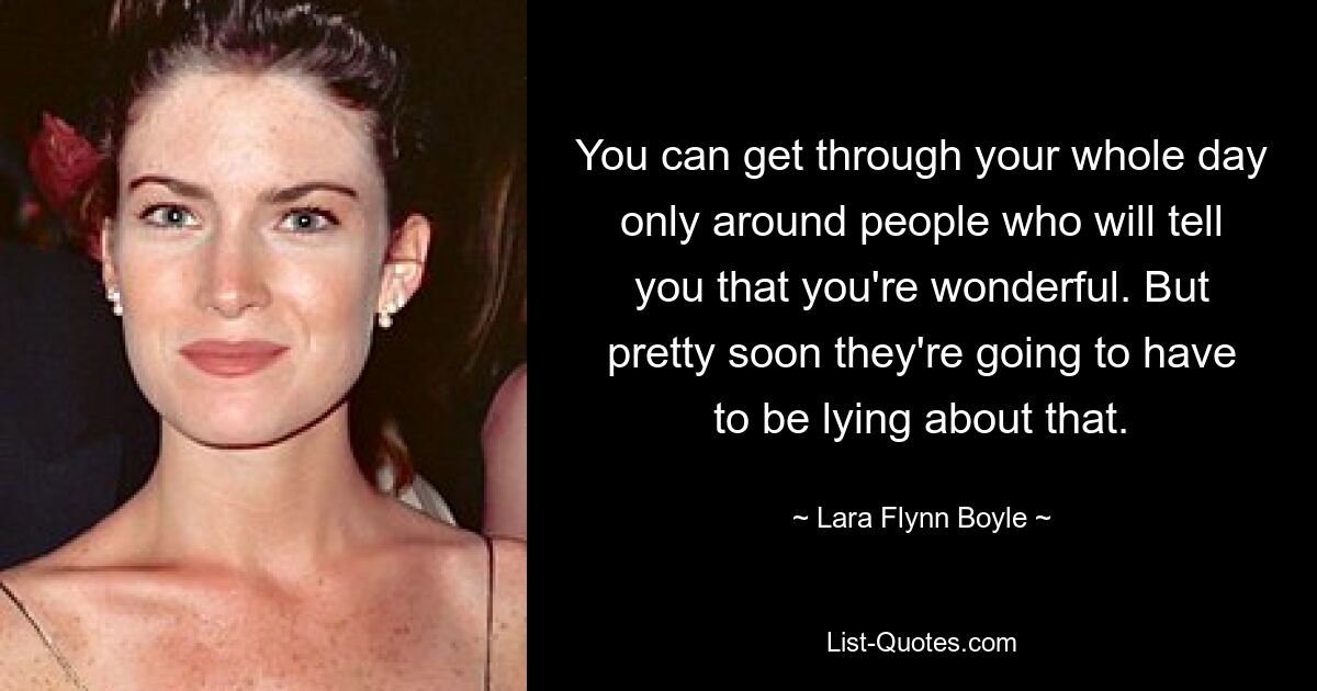 You can get through your whole day only around people who will tell you that you're wonderful. But pretty soon they're going to have to be lying about that. — © Lara Flynn Boyle