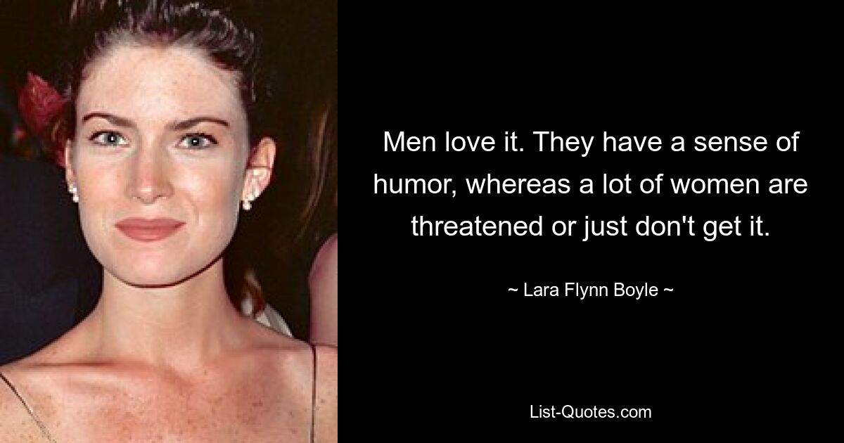 Men love it. They have a sense of humor, whereas a lot of women are threatened or just don't get it. — © Lara Flynn Boyle