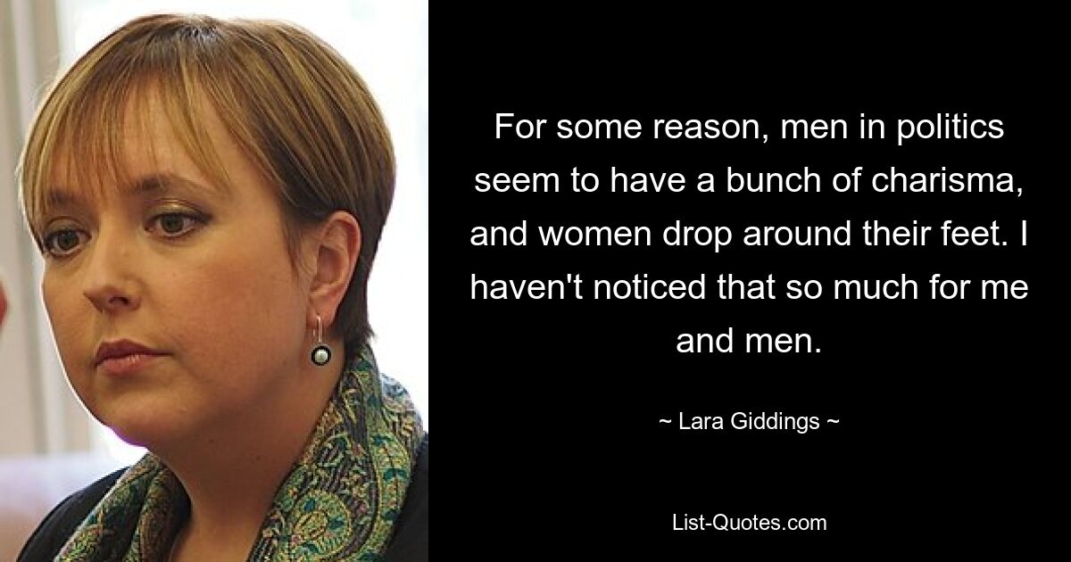 For some reason, men in politics seem to have a bunch of charisma, and women drop around their feet. I haven't noticed that so much for me and men. — © Lara Giddings