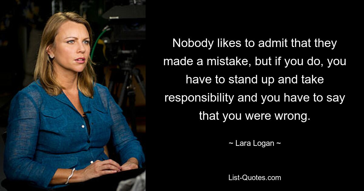 Nobody likes to admit that they made a mistake, but if you do, you have to stand up and take responsibility and you have to say that you were wrong. — © Lara Logan