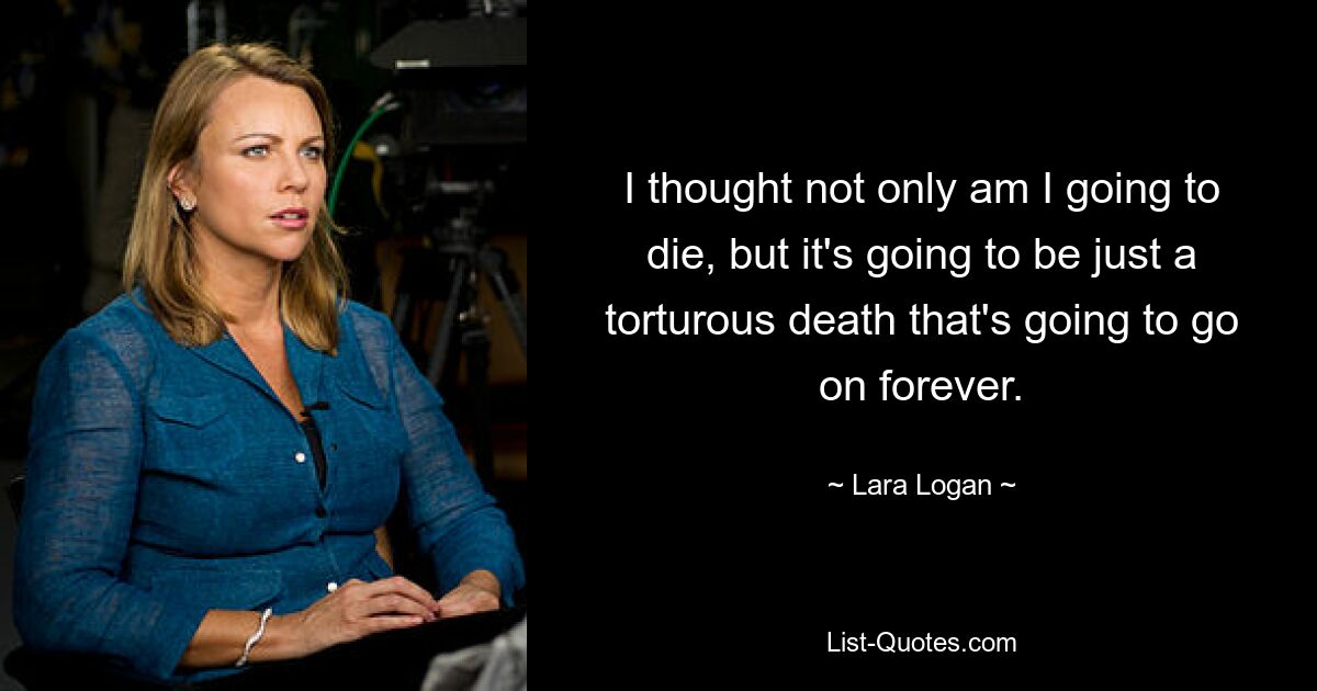 I thought not only am I going to die, but it's going to be just a torturous death that's going to go on forever. — © Lara Logan