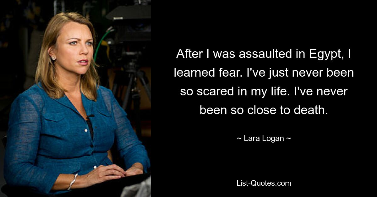 After I was assaulted in Egypt, I learned fear. I've just never been so scared in my life. I've never been so close to death. — © Lara Logan