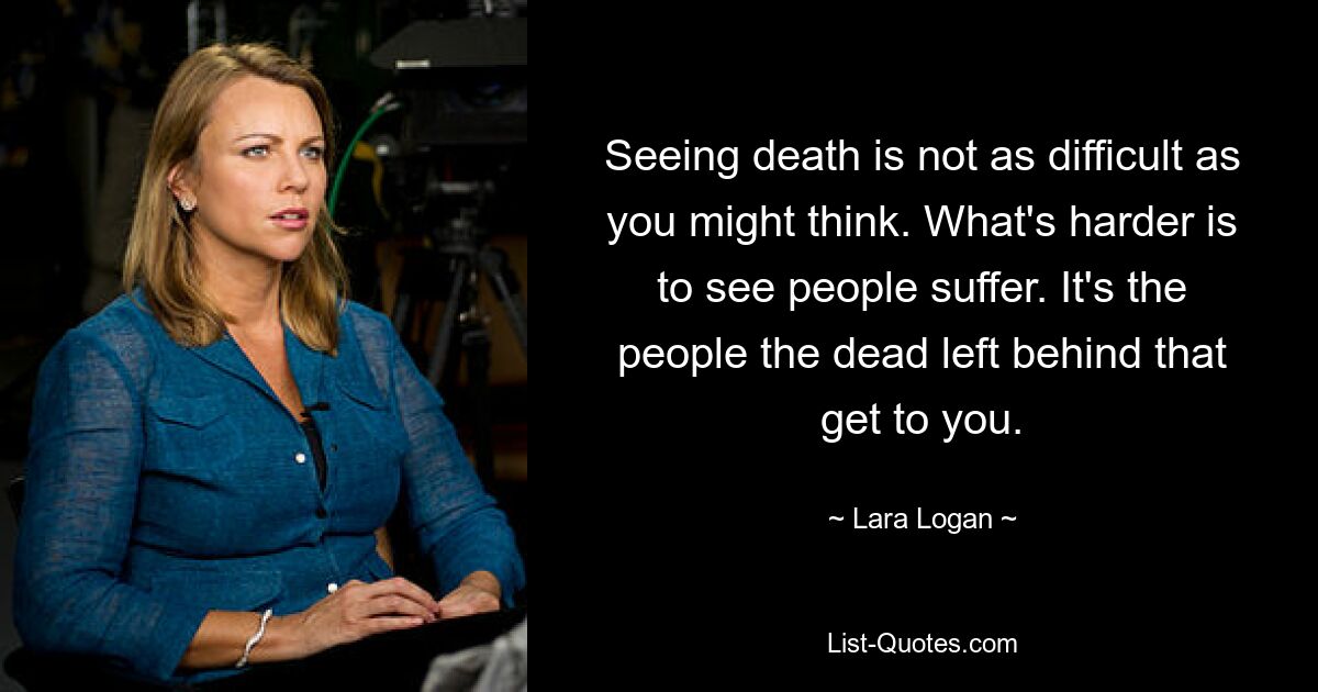 Seeing death is not as difficult as you might think. What's harder is to see people suffer. It's the people the dead left behind that get to you. — © Lara Logan