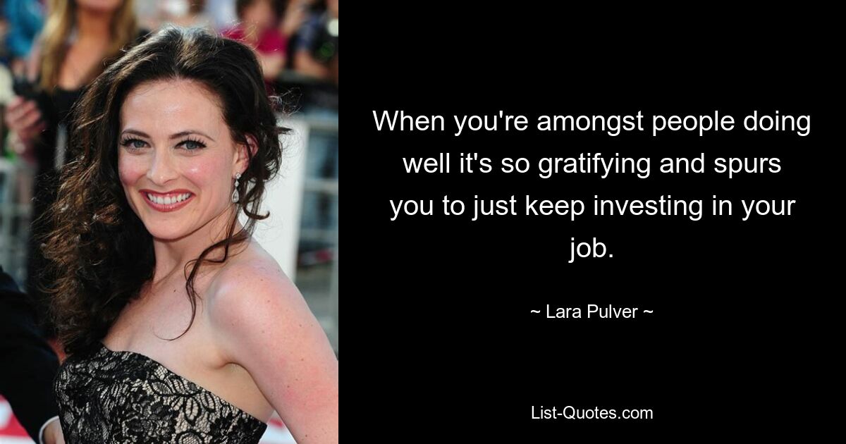 When you're amongst people doing well it's so gratifying and spurs you to just keep investing in your job. — © Lara Pulver