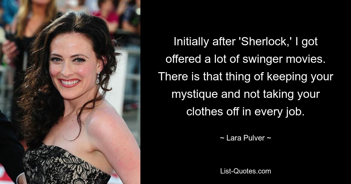 Initially after 'Sherlock,' I got offered a lot of swinger movies. There is that thing of keeping your mystique and not taking your clothes off in every job. — © Lara Pulver