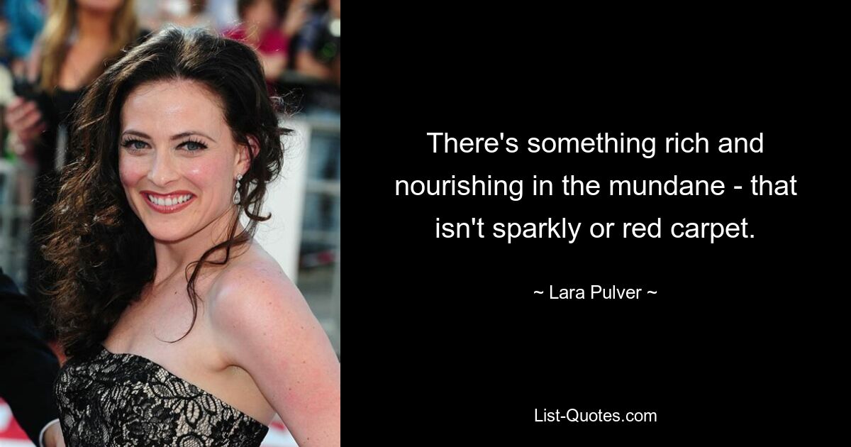 There's something rich and nourishing in the mundane - that isn't sparkly or red carpet. — © Lara Pulver