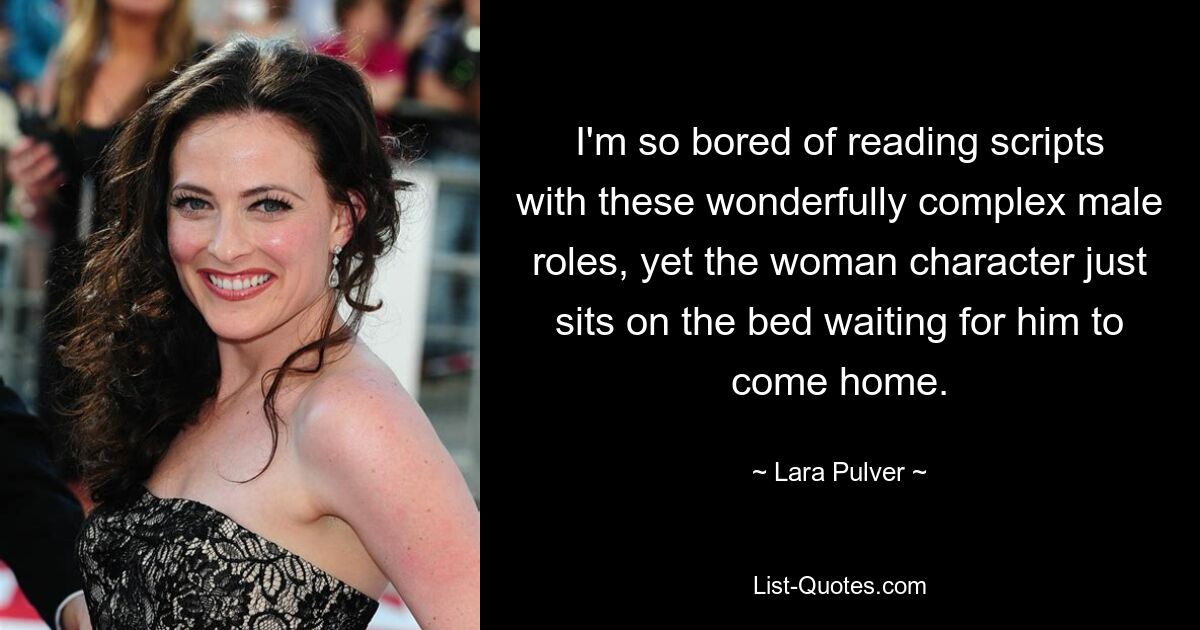 I'm so bored of reading scripts with these wonderfully complex male roles, yet the woman character just sits on the bed waiting for him to come home. — © Lara Pulver