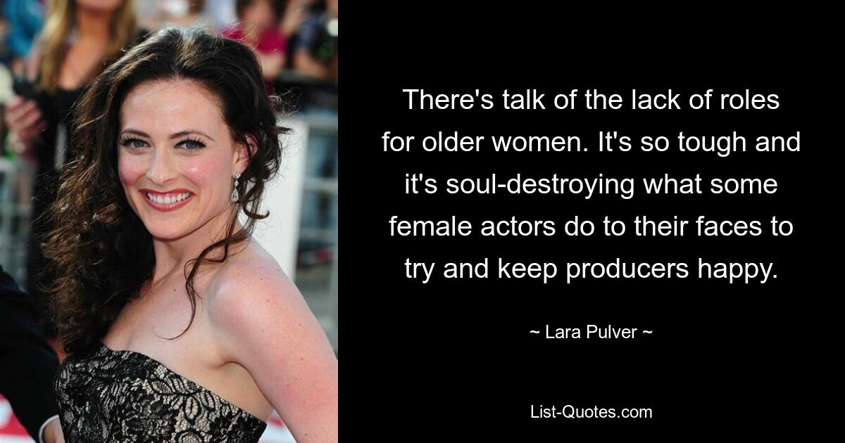 There's talk of the lack of roles for older women. It's so tough and it's soul-destroying what some female actors do to their faces to try and keep producers happy. — © Lara Pulver