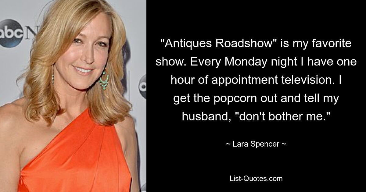 "Antiques Roadshow" is my favorite show. Every Monday night I have one hour of appointment television. I get the popcorn out and tell my husband, "don't bother me." — © Lara Spencer