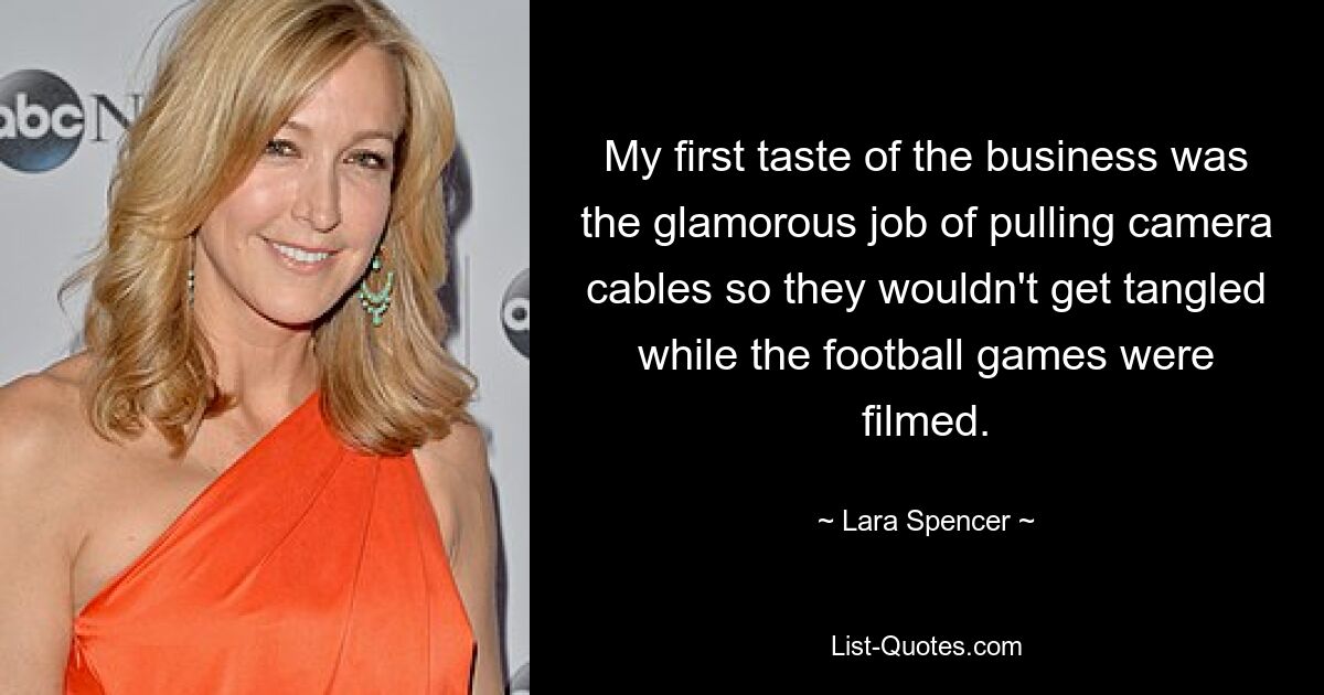 My first taste of the business was the glamorous job of pulling camera cables so they wouldn't get tangled while the football games were filmed. — © Lara Spencer