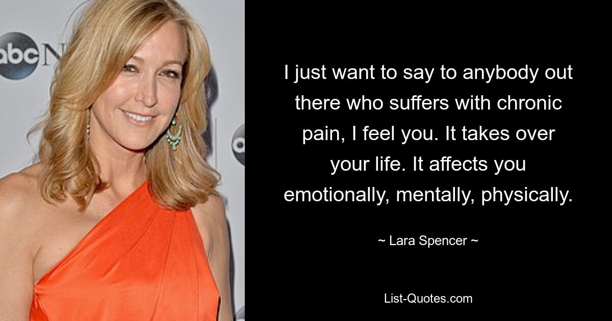 I just want to say to anybody out there who suffers with chronic pain, I feel you. It takes over your life. It affects you emotionally, mentally, physically. — © Lara Spencer