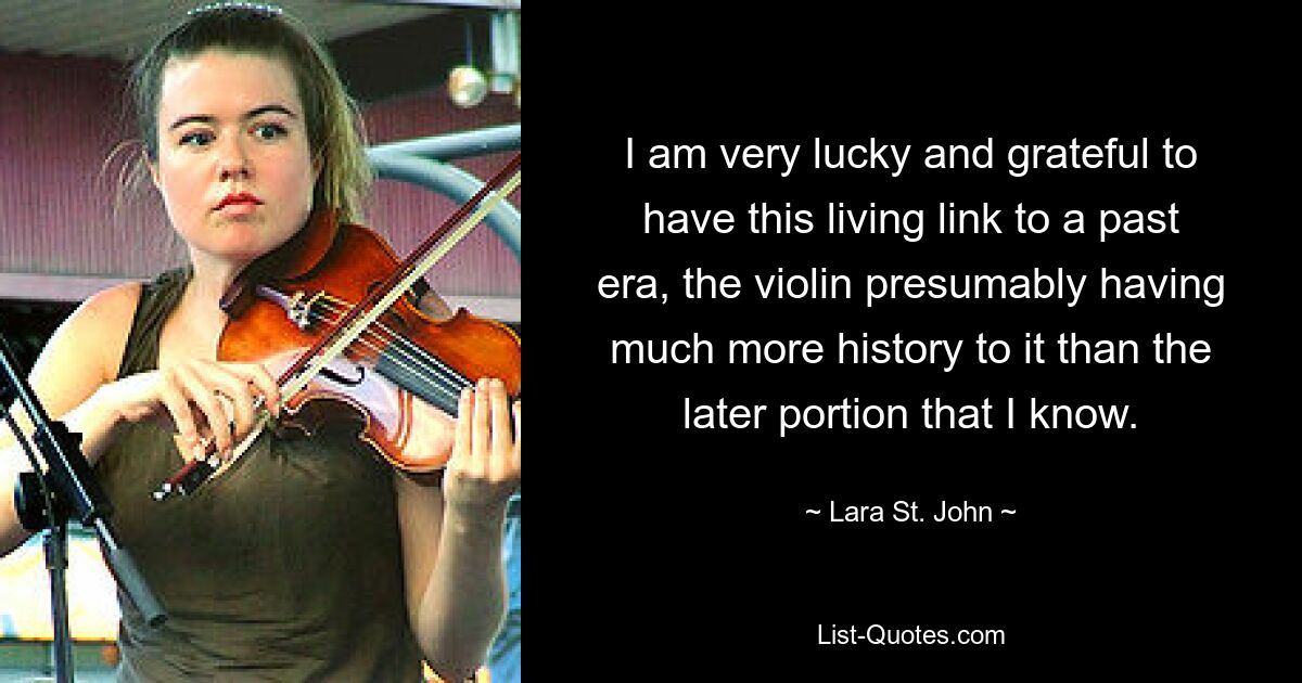 I am very lucky and grateful to have this living link to a past era, the violin presumably having much more history to it than the later portion that I know. — © Lara St. John