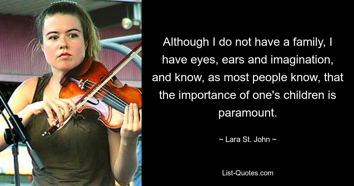 Although I do not have a family, I have eyes, ears and imagination, and know, as most people know, that the importance of one's children is paramount. — © Lara St. John