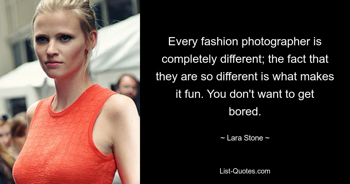 Every fashion photographer is completely different; the fact that they are so different is what makes it fun. You don't want to get bored. — © Lara Stone