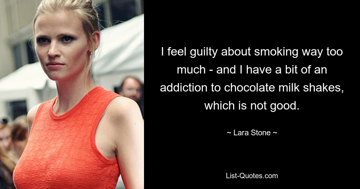 I feel guilty about smoking way too much - and I have a bit of an addiction to chocolate milk shakes, which is not good. — © Lara Stone