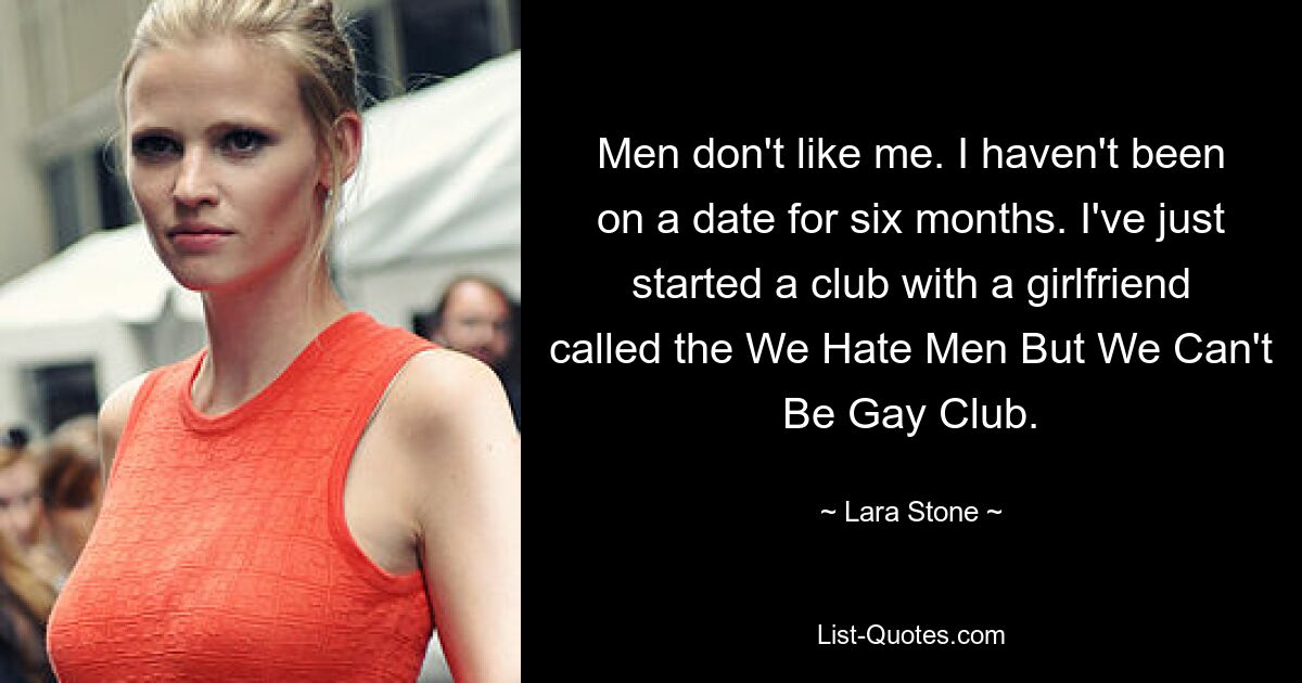 Men don't like me. I haven't been on a date for six months. I've just started a club with a girlfriend called the We Hate Men But We Can't Be Gay Club. — © Lara Stone