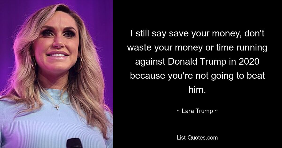 I still say save your money, don't waste your money or time running against Donald Trump in 2020 because you're not going to beat him. — © Lara Trump