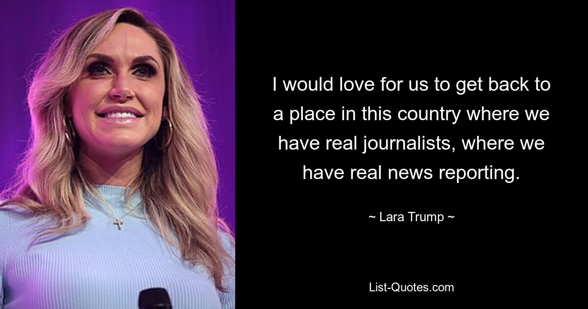 I would love for us to get back to a place in this country where we have real journalists, where we have real news reporting. — © Lara Trump