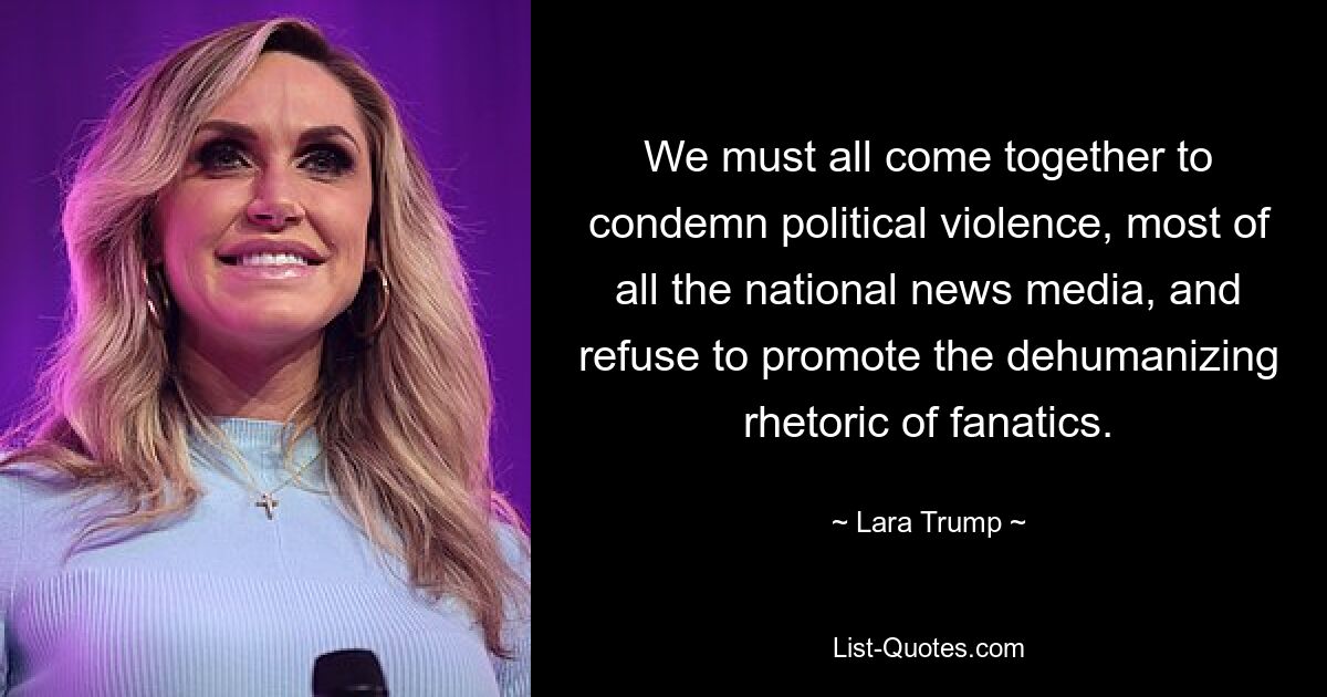 We must all come together to condemn political violence, most of all the national news media, and refuse to promote the dehumanizing rhetoric of fanatics. — © Lara Trump