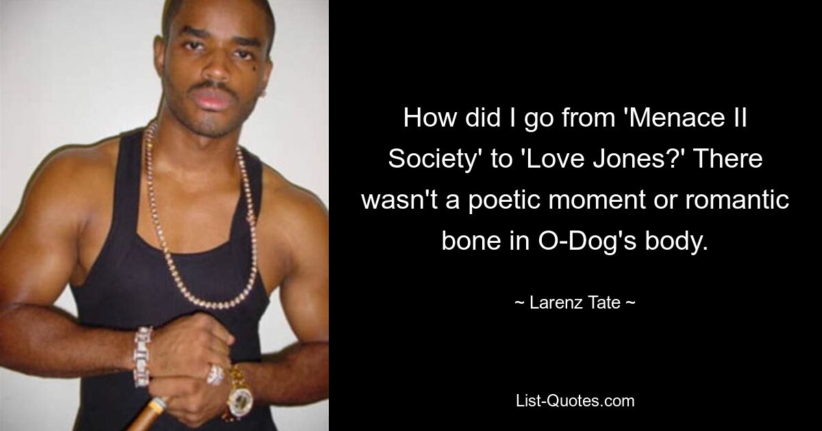 How did I go from 'Menace II Society' to 'Love Jones?' There wasn't a poetic moment or romantic bone in O-Dog's body. — © Larenz Tate