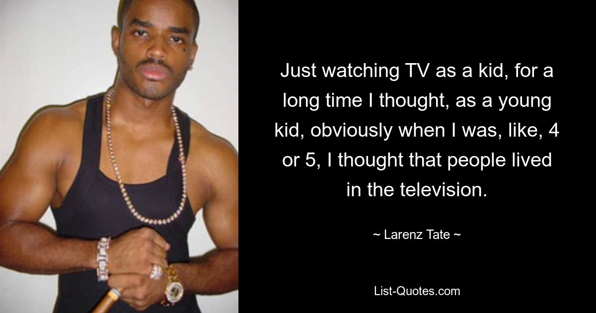 Just watching TV as a kid, for a long time I thought, as a young kid, obviously when I was, like, 4 or 5, I thought that people lived in the television. — © Larenz Tate