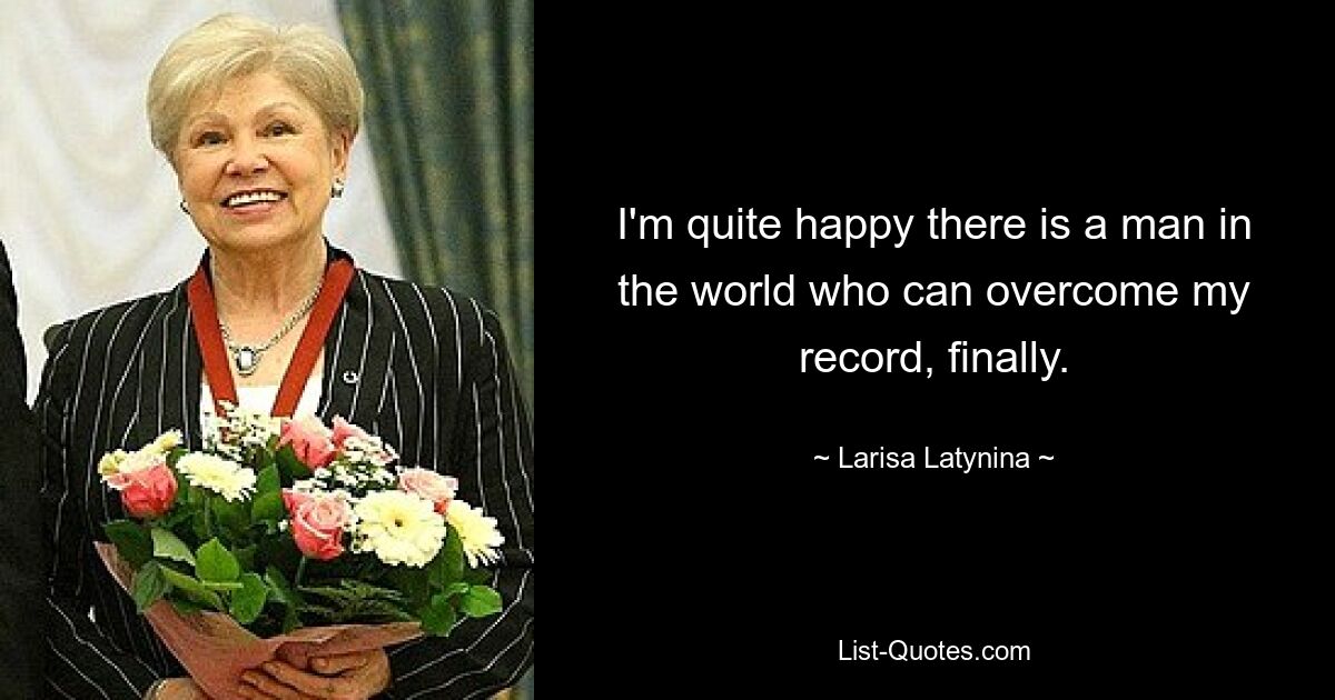 I'm quite happy there is a man in the world who can overcome my record, finally. — © Larisa Latynina