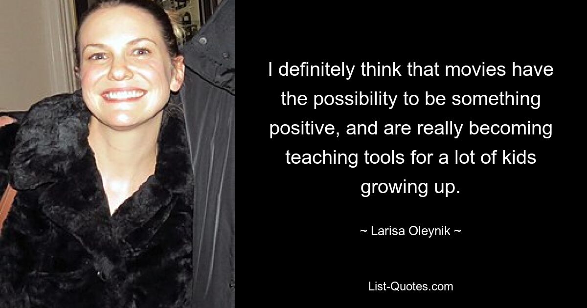 I definitely think that movies have the possibility to be something positive, and are really becoming teaching tools for a lot of kids growing up. — © Larisa Oleynik