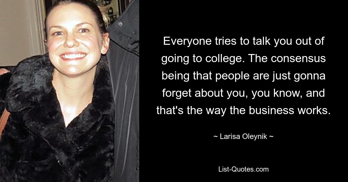 Everyone tries to talk you out of going to college. The consensus being that people are just gonna forget about you, you know, and that's the way the business works. — © Larisa Oleynik