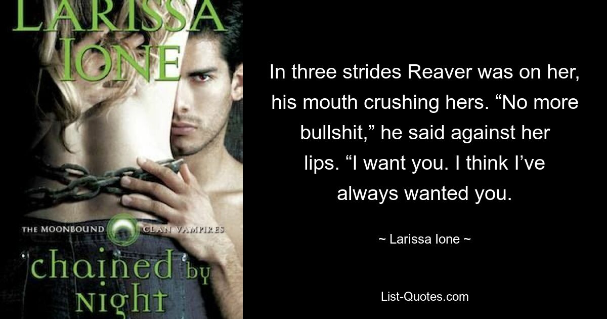 In three strides Reaver was on her, his mouth crushing hers. “No more bullshit,” he said against her lips. “I want you. I think I’ve always wanted you. — © Larissa Ione