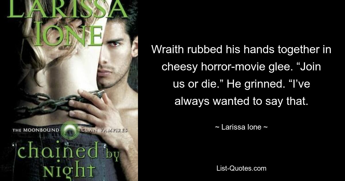 Wraith rubbed his hands together in cheesy horror-movie glee. “Join us or die.” He grinned. “I’ve always wanted to say that. — © Larissa Ione