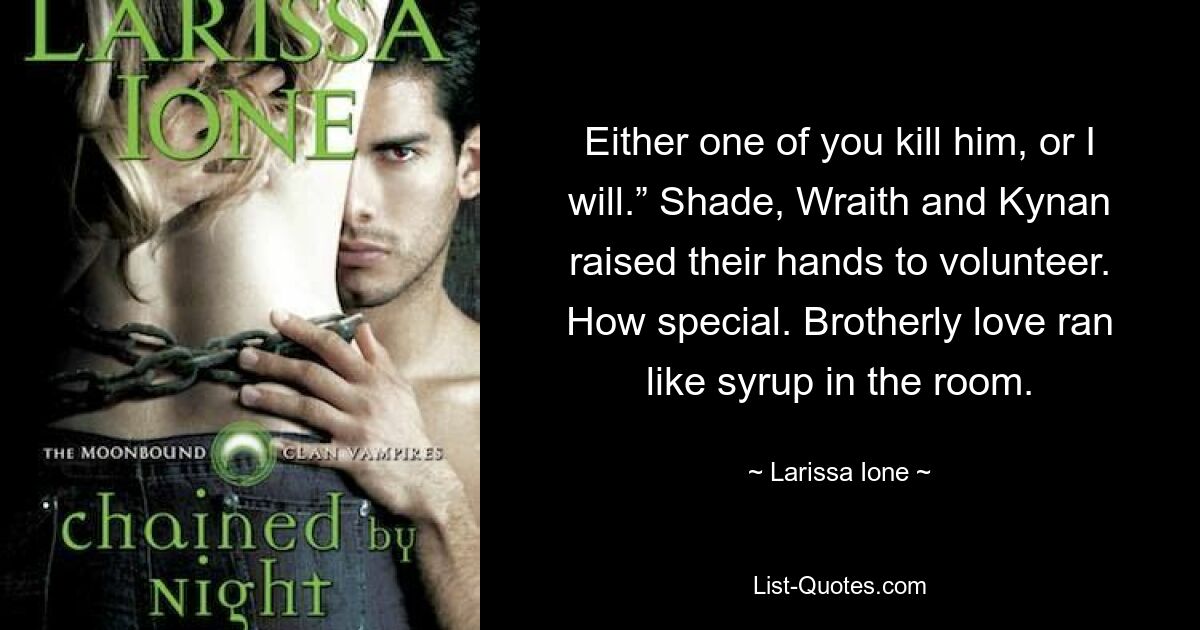 Either one of you kill him, or I will.” Shade, Wraith and Kynan raised their hands to volunteer. How special. Brotherly love ran like syrup in the room. — © Larissa Ione