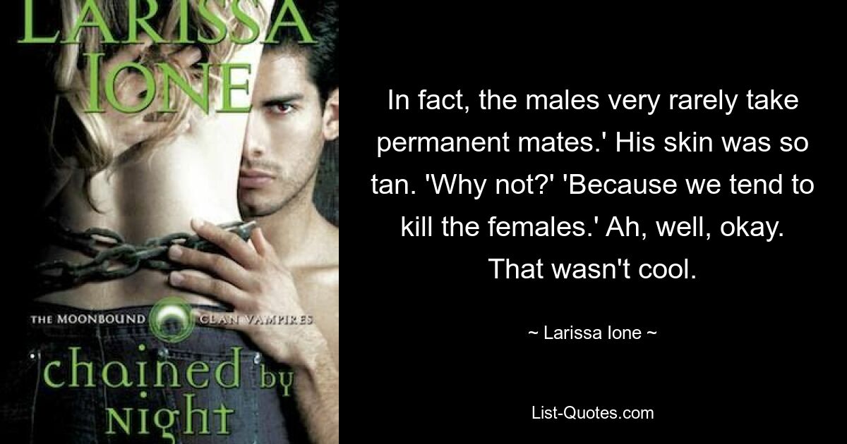 In fact, the males very rarely take permanent mates.' His skin was so tan. 'Why not?' 'Because we tend to kill the females.' Ah, well, okay. That wasn't cool. — © Larissa Ione