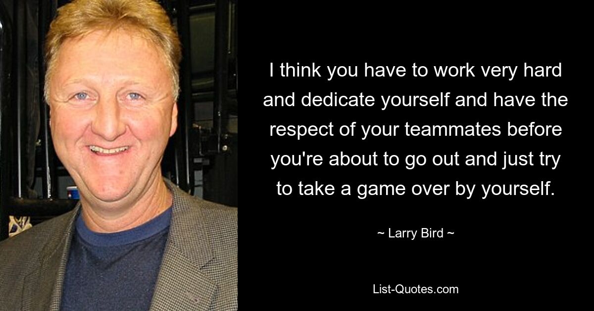 I think you have to work very hard and dedicate yourself and have the respect of your teammates before you're about to go out and just try to take a game over by yourself. — © Larry Bird