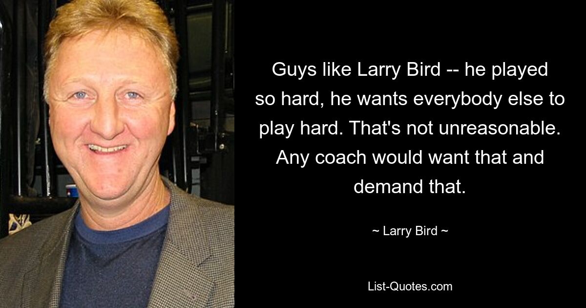 Guys like Larry Bird -- he played so hard, he wants everybody else to play hard. That's not unreasonable. Any coach would want that and demand that. — © Larry Bird