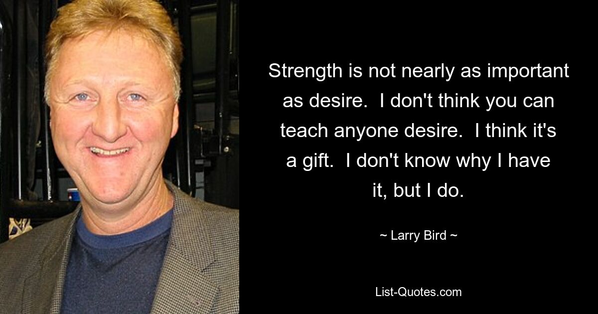 Strength is not nearly as important as desire.  I don't think you can teach anyone desire.  I think it's a gift.  I don't know why I have it, but I do. — © Larry Bird