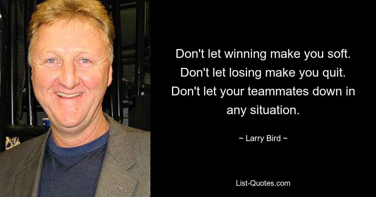 Don't let winning make you soft. Don't let losing make you quit. Don't let your teammates down in any situation. — © Larry Bird