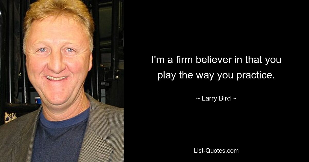 I'm a firm believer in that you play the way you practice. — © Larry Bird