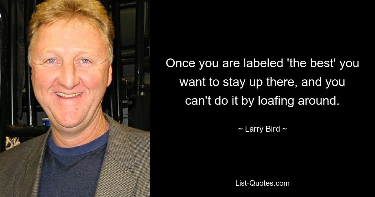 Once you are labeled 'the best' you want to stay up there, and you can't do it by loafing around. — © Larry Bird