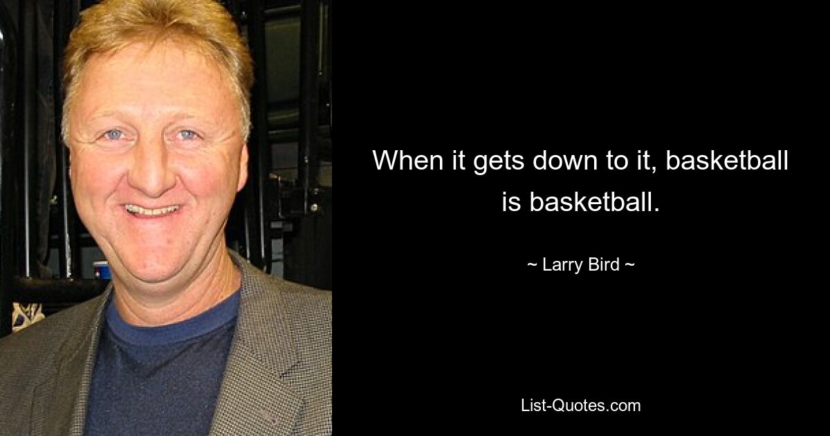 When it gets down to it, basketball is basketball. — © Larry Bird