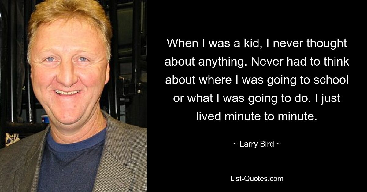 When I was a kid, I never thought about anything. Never had to think about where I was going to school or what I was going to do. I just lived minute to minute. — © Larry Bird