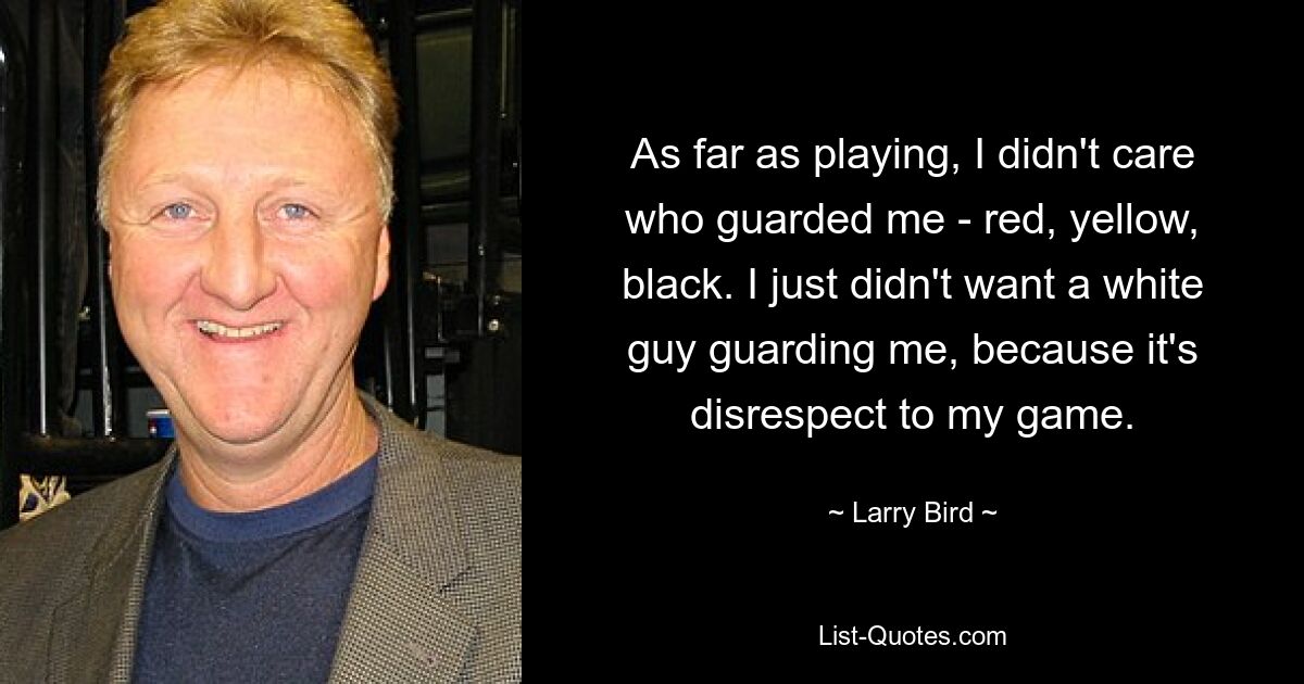 As far as playing, I didn't care who guarded me - red, yellow, black. I just didn't want a white guy guarding me, because it's disrespect to my game. — © Larry Bird