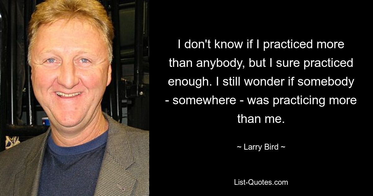 I don't know if I practiced more than anybody, but I sure practiced enough. I still wonder if somebody - somewhere - was practicing more than me. — © Larry Bird