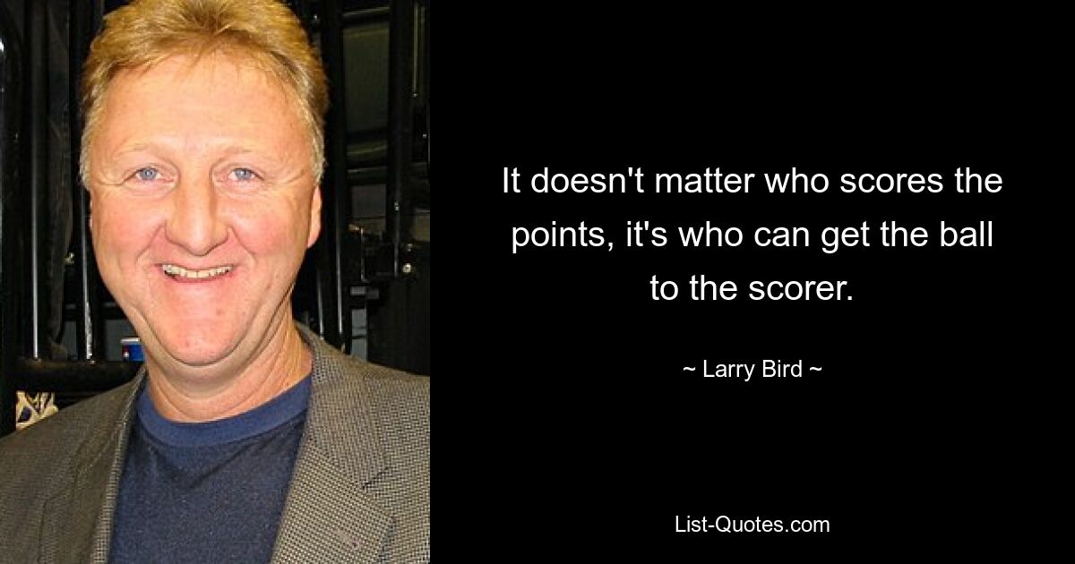 It doesn't matter who scores the points, it's who can get the ball to the scorer. — © Larry Bird