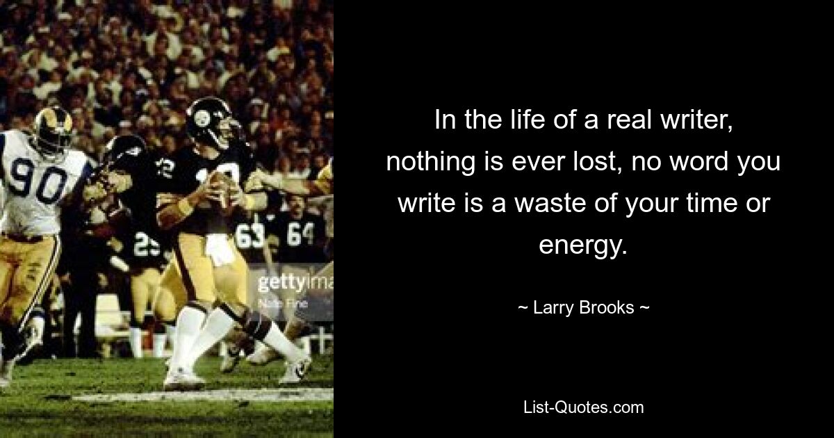 In the life of a real writer, nothing is ever lost, no word you write is a waste of your time or energy. — © Larry Brooks