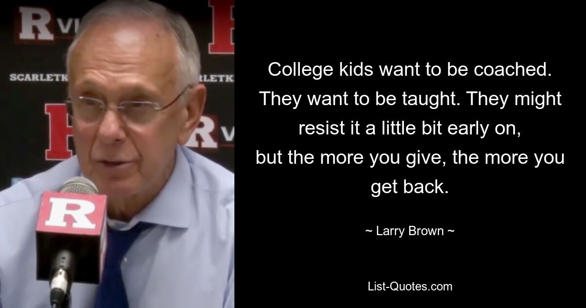 College kids want to be coached. They want to be taught. They might resist it a little bit early on, but the more you give, the more you get back. — © Larry Brown