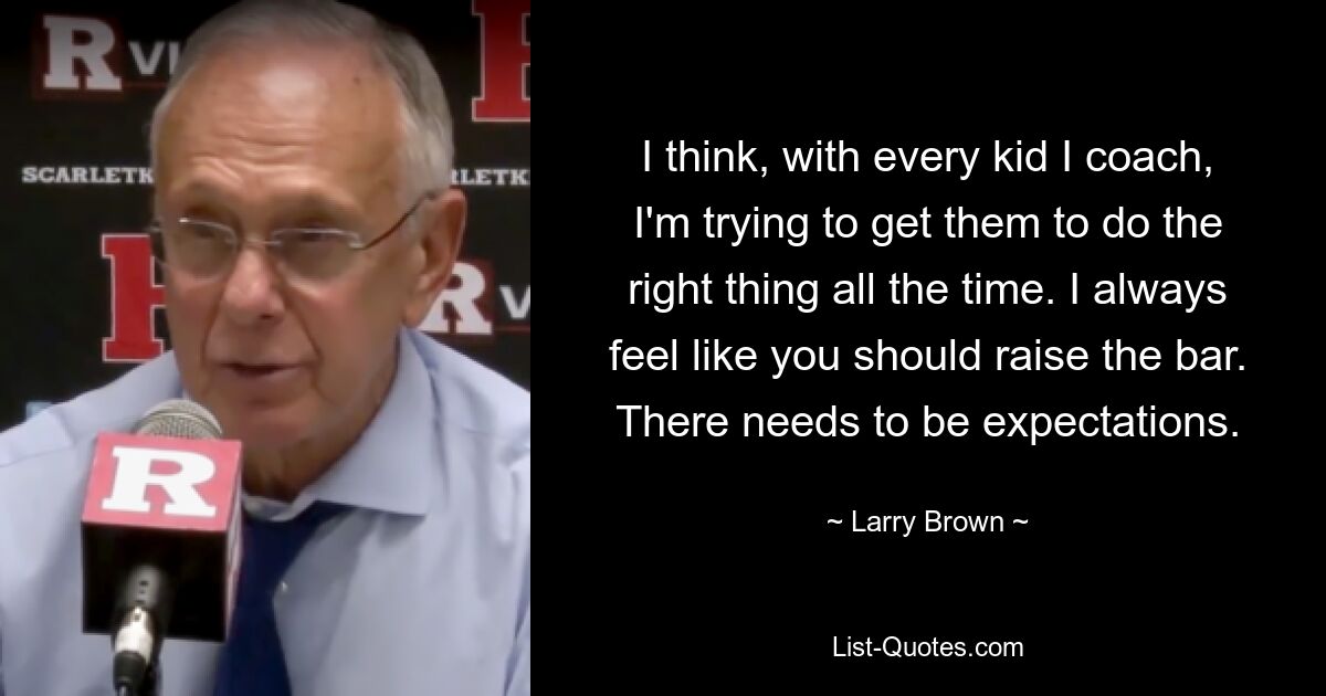 I think, with every kid I coach, I'm trying to get them to do the right thing all the time. I always feel like you should raise the bar. There needs to be expectations. — © Larry Brown