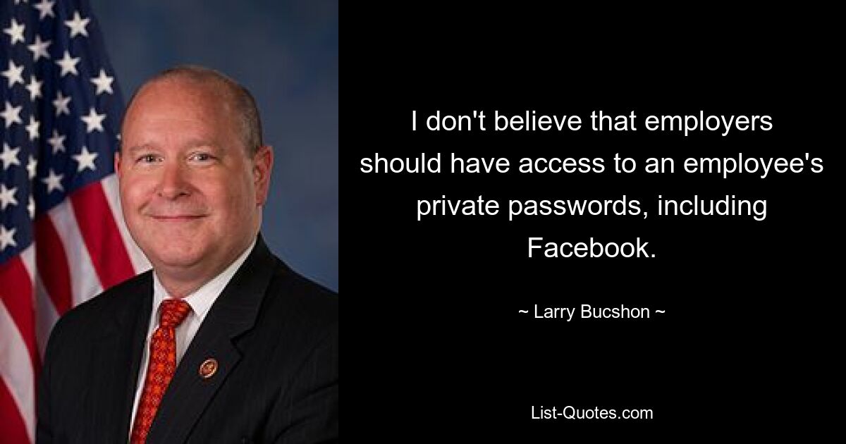 I don't believe that employers should have access to an employee's private passwords, including Facebook. — © Larry Bucshon