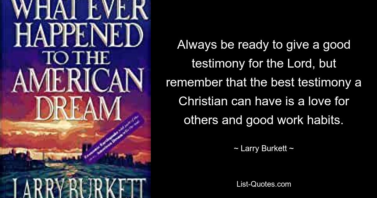 Always be ready to give a good testimony for the Lord, but remember that the best testimony a Christian can have is a love for others and good work habits. — © Larry Burkett