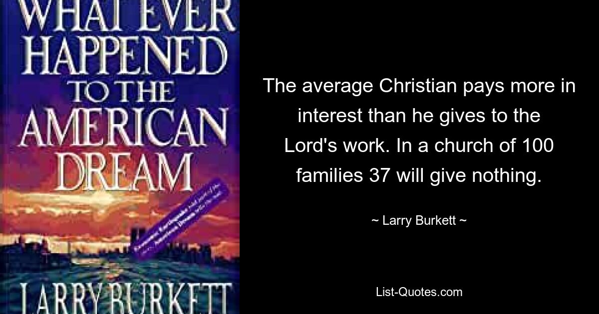 The average Christian pays more in interest than he gives to the Lord's work. In a church of 100 families 37 will give nothing. — © Larry Burkett