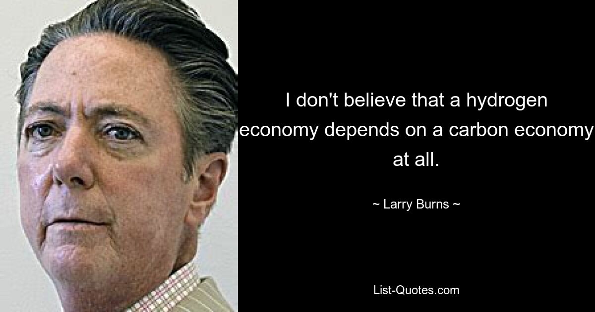 I don't believe that a hydrogen economy depends on a carbon economy at all. — © Larry Burns